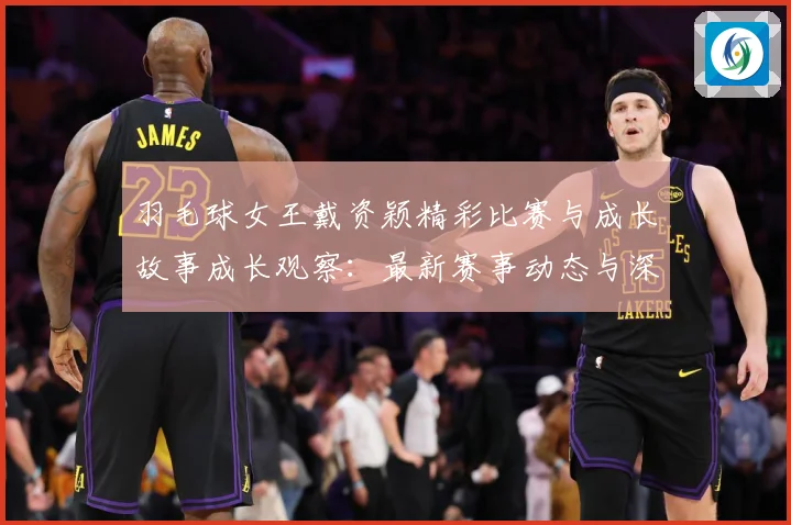 羽毛球女王戴资颖精彩比赛与成长故事成长观察：最新赛事动态与深度分析