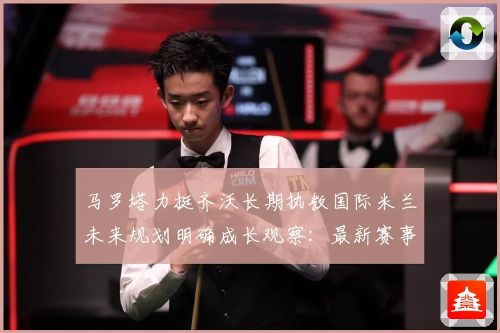 马罗塔力挺齐沃长期执教国际米兰未来规划明确成长观察：最新赛事动态与深度分析