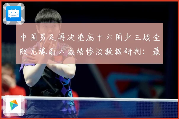 中国男足再次垫底十六国少三战全败无缘前六成绩惨淡数据研判：最新赛事动态与深度分析