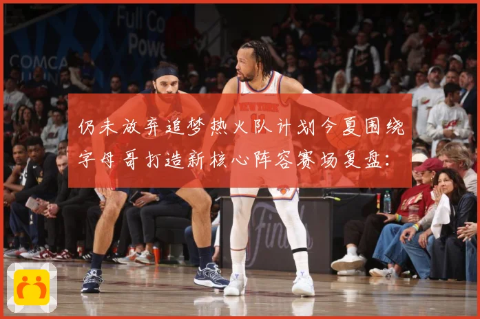 仍未放弃追梦热火队计划今夏围绕字母哥打造新核心阵容赛场复盘：最新赛事动态与深度分析