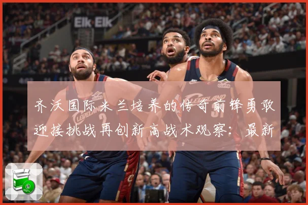 齐沃国际米兰培养的传奇前锋勇敢迎接挑战再创新高战术观察：最新赛事动态与深度分析