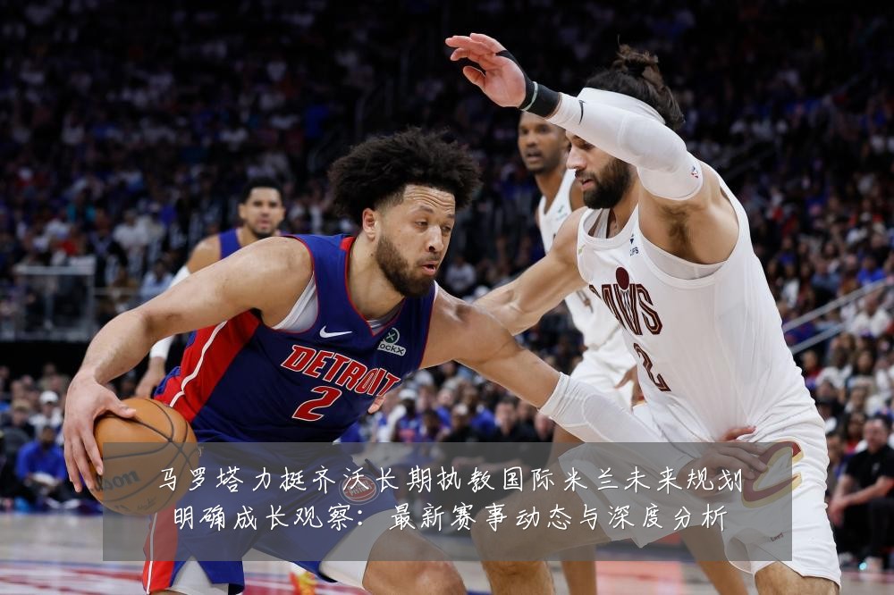 马罗塔力挺齐沃长期执教国际米兰未来规划明确成长观察：最新赛事动态与深度分析
