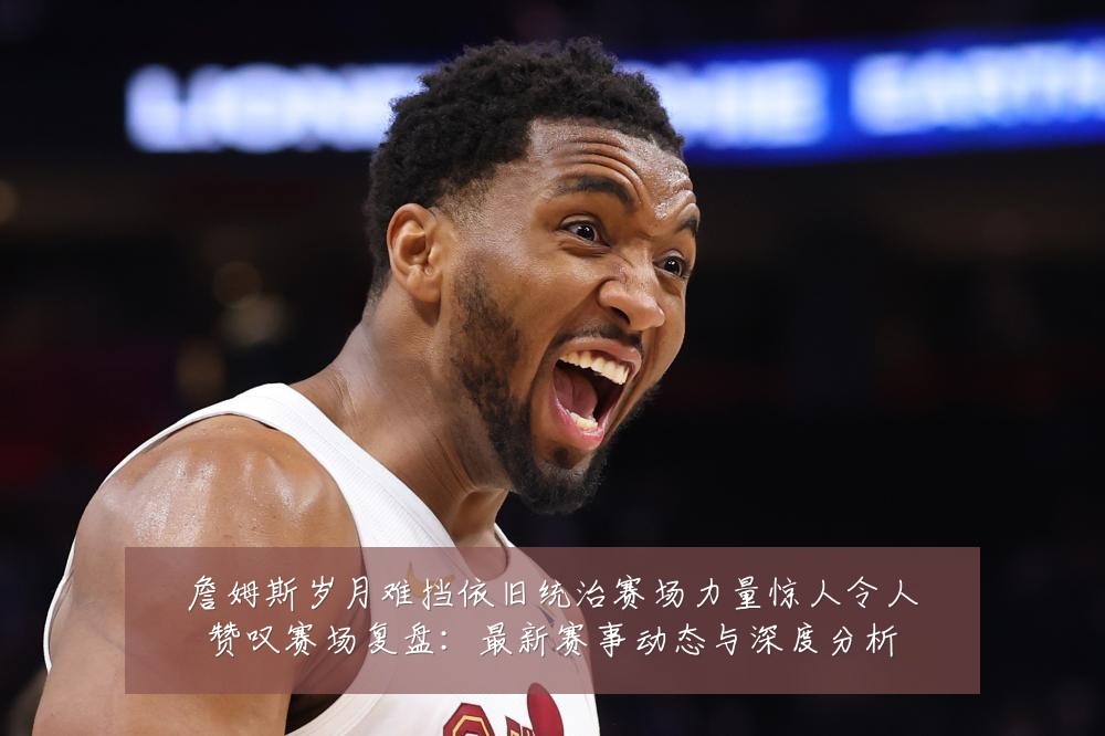 詹姆斯岁月难挡依旧统治赛场力量惊人令人赞叹赛场复盘:最新赛事动态与深度分析